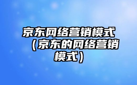 京東網(wǎng)絡(luò)營銷模式（京東的網(wǎng)絡(luò)營銷模式）