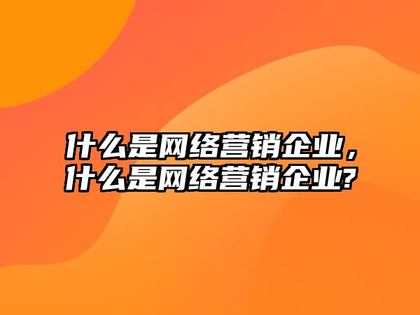 什么是網絡營銷企業(yè)，什么是網絡營銷企業(yè)?