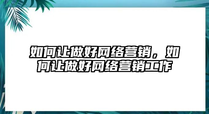 如何讓做好網(wǎng)絡(luò)營銷，如何讓做好網(wǎng)絡(luò)營銷工作