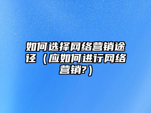 如何選擇網(wǎng)絡(luò)營銷途徑（應(yīng)如何進行網(wǎng)絡(luò)營銷?）