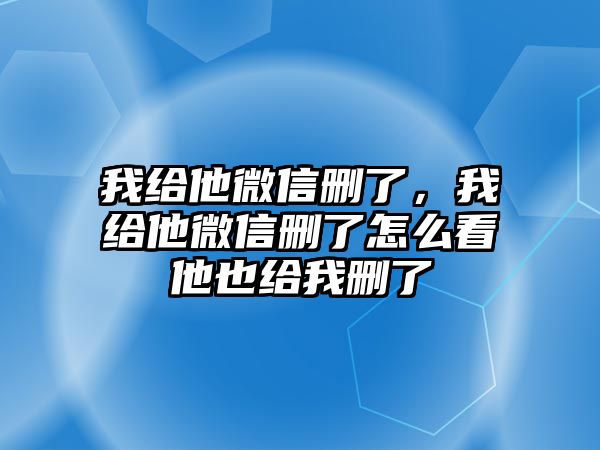 我給他微信刪了，我給他微信刪了怎么看他也給我刪了