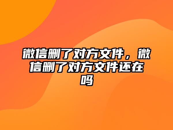 微信刪了對方文件，微信刪了對方文件還在嗎