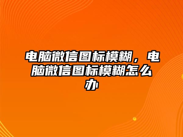 電腦微信圖標(biāo)模糊，電腦微信圖標(biāo)模糊怎么辦