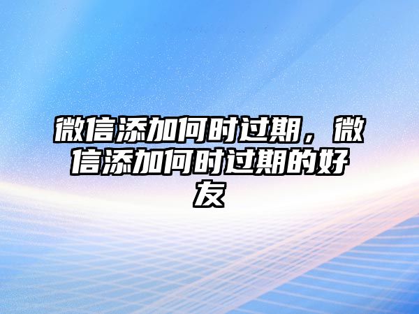 微信添加何時過期，微信添加何時過期的好友