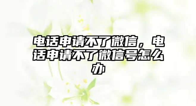 電話申請(qǐng)不了微信，電話申請(qǐng)不了微信號(hào)怎么辦