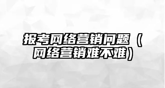 報考網絡營銷問題（網絡營銷難不難）