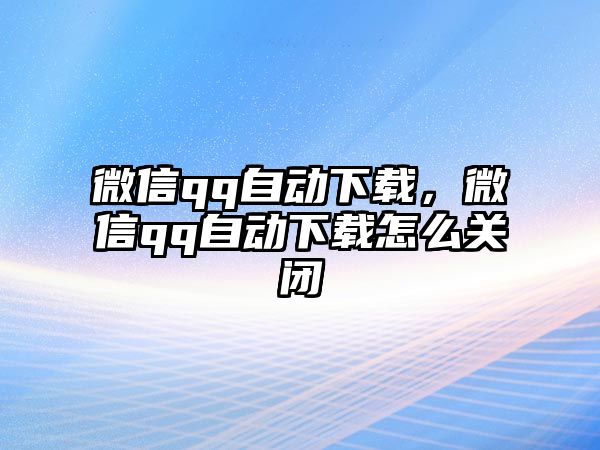 微信qq自動(dòng)下載，微信qq自動(dòng)下載怎么關(guān)閉