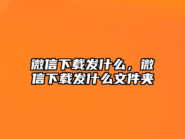 微信下載發(fā)什么，微信下載發(fā)什么文件夾