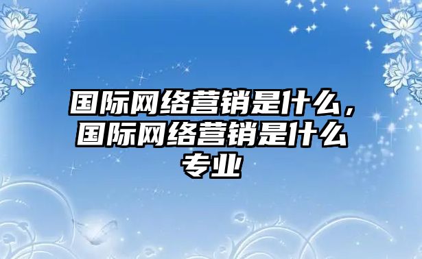 國際網絡營銷是什么，國際網絡營銷是什么專業(yè)