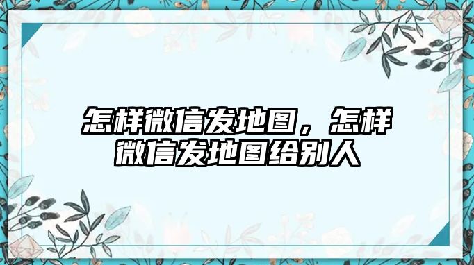 怎樣微信發(fā)地圖，怎樣微信發(fā)地圖給別人