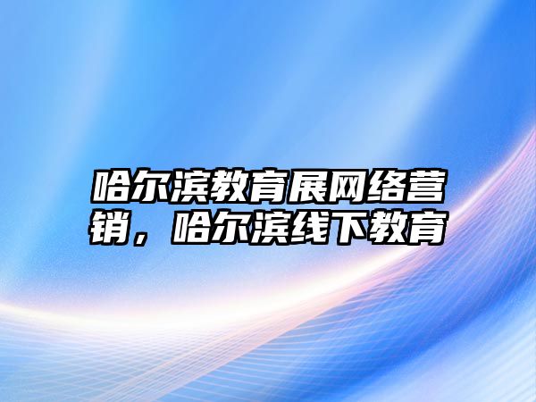 哈爾濱教育展網絡營銷，哈爾濱線下教育