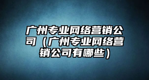 廣州專業(yè)網(wǎng)絡(luò)營銷公司（廣州專業(yè)網(wǎng)絡(luò)營銷公司有哪些）