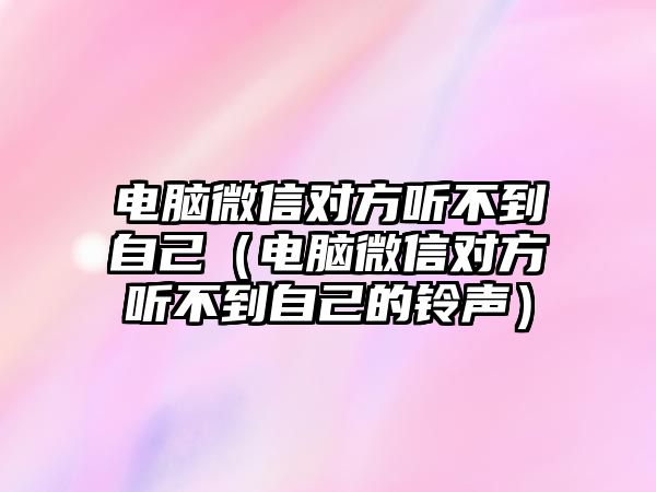 電腦微信對方聽不到自己（電腦微信對方聽不到自己的鈴聲）