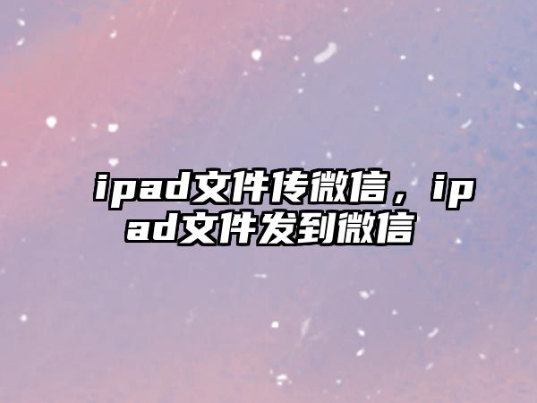 ipad文件傳微信，ipad文件發(fā)到微信