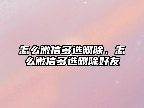 怎么微信多選刪除，怎么微信多選刪除好友