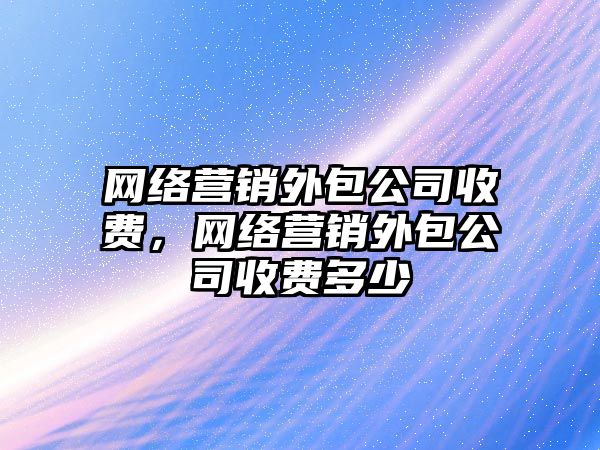 網絡營銷外包公司收費，網絡營銷外包公司收費多少