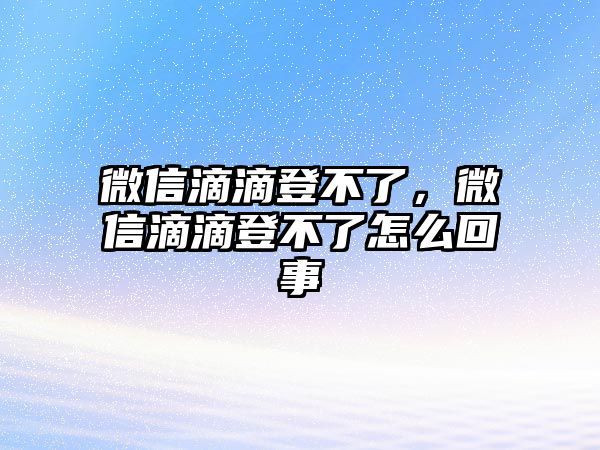 微信滴滴登不了，微信滴滴登不了怎么回事