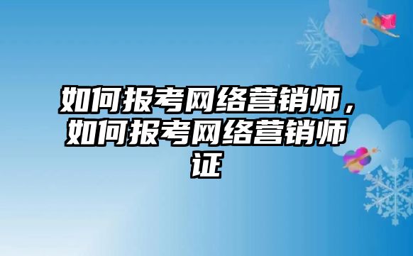 如何報考網絡營銷師，如何報考網絡營銷師證