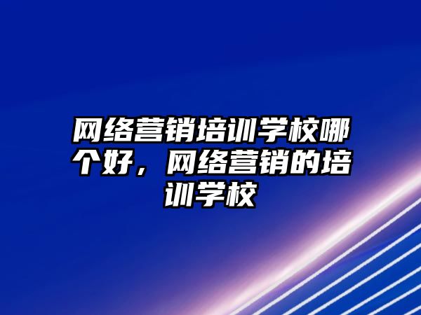 網(wǎng)絡營銷培訓學校哪個好，網(wǎng)絡營銷的培訓學校