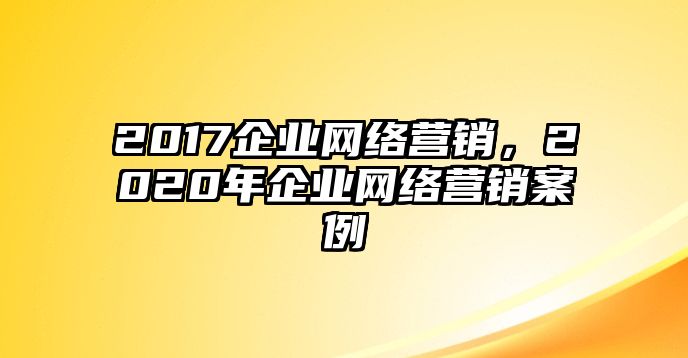 2017企業(yè)網(wǎng)絡(luò)營(yíng)銷，2020年企業(yè)網(wǎng)絡(luò)營(yíng)銷案例