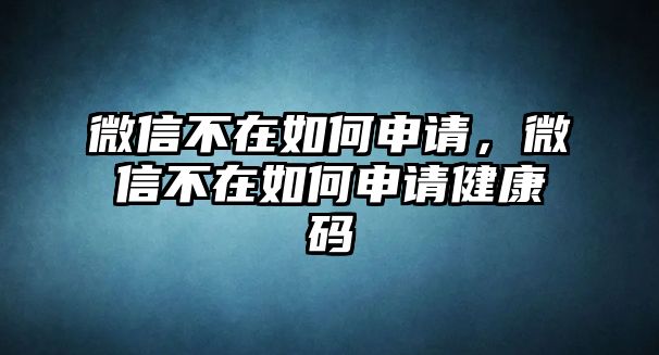 微信不在如何申請(qǐng)，微信不在如何申請(qǐng)健康碼