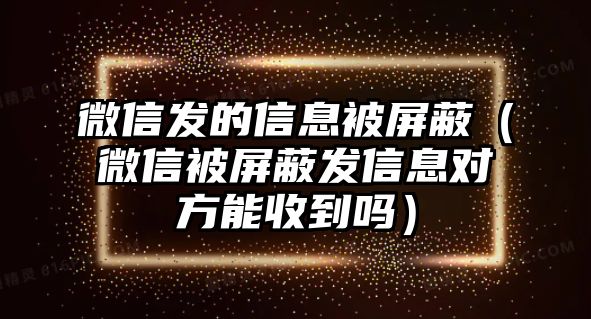 微信發(fā)的信息被屏蔽（微信被屏蔽發(fā)信息對(duì)方能收到嗎）