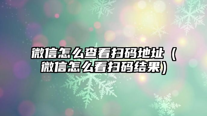 微信怎么查看掃碼地址（微信怎么看掃碼結(jié)果）