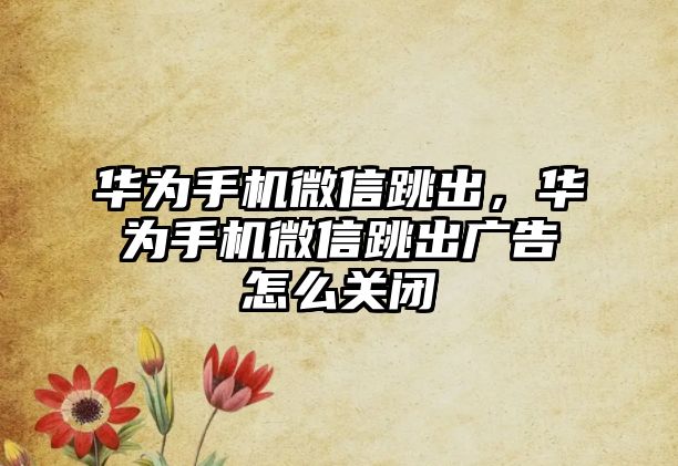 華為手機微信跳出，華為手機微信跳出廣告怎么關(guān)閉