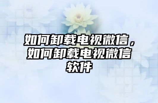 如何卸載電視微信，如何卸載電視微信軟件