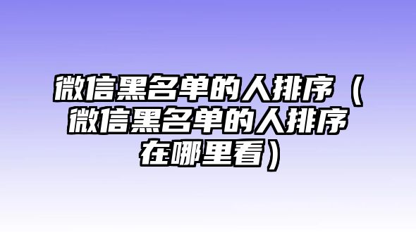 微信黑名單的人排序（微信黑名單的人排序在哪里看）