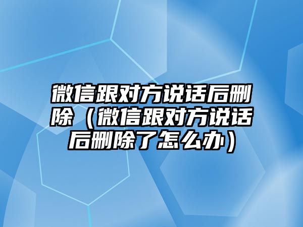 微信跟對方說話后刪除（微信跟對方說話后刪除了怎么辦）