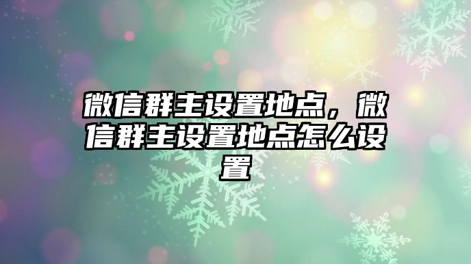 微信群主設(shè)置地點(diǎn)，微信群主設(shè)置地點(diǎn)怎么設(shè)置