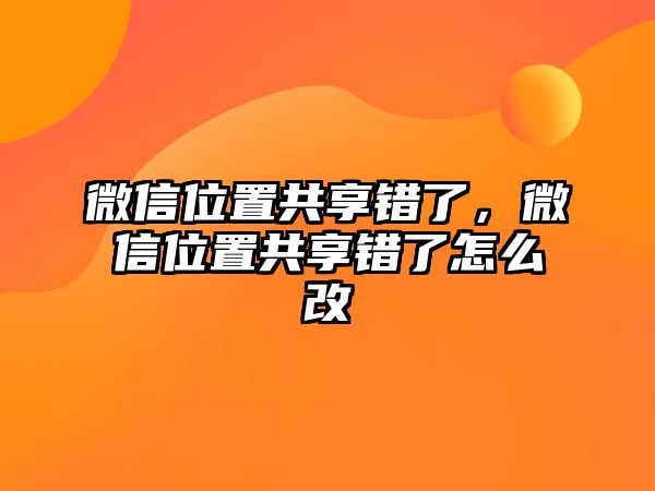 微信位置共享錯了，微信位置共享錯了怎么改