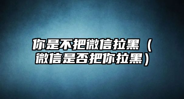 你是不把微信拉黑（微信是否把你拉黑）