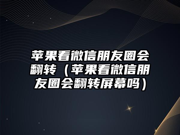 蘋果看微信朋友圈會翻轉(zhuǎn)（蘋果看微信朋友圈會翻轉(zhuǎn)屏幕嗎）