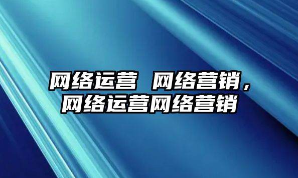 網(wǎng)絡(luò)運(yùn)營 網(wǎng)絡(luò)營銷，網(wǎng)絡(luò)運(yùn)營網(wǎng)絡(luò)營銷