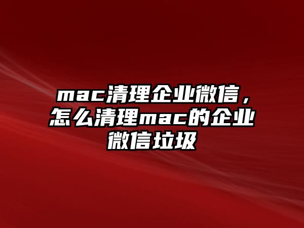 mac清理企業(yè)微信，怎么清理mac的企業(yè)微信垃圾