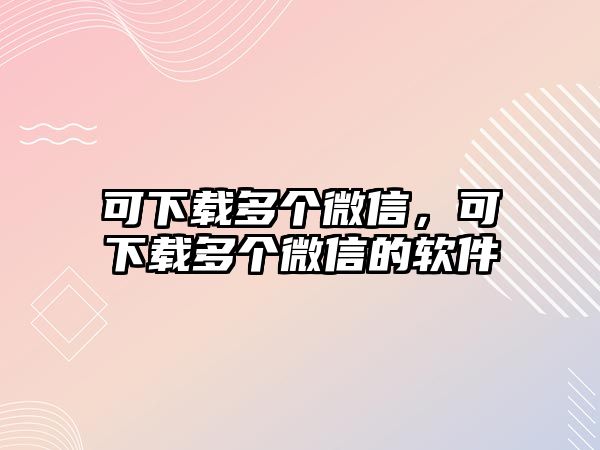 可下載多個(gè)微信，可下載多個(gè)微信的軟件