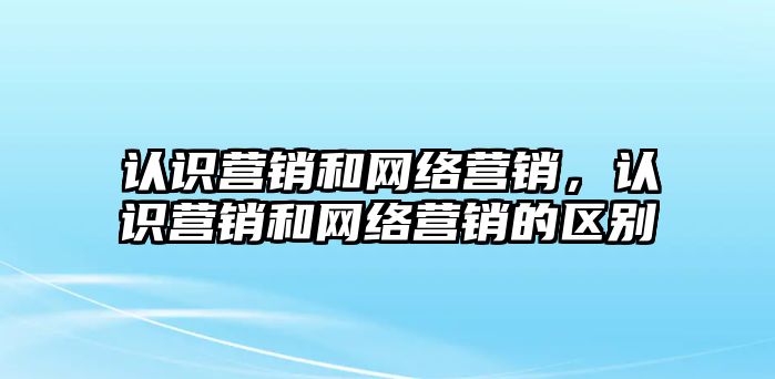 認(rèn)識(shí)營(yíng)銷和網(wǎng)絡(luò)營(yíng)銷，認(rèn)識(shí)營(yíng)銷和網(wǎng)絡(luò)營(yíng)銷的區(qū)別