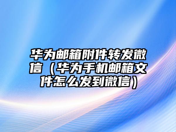 華為郵箱附件轉(zhuǎn)發(fā)微信（華為手機(jī)郵箱文件怎么發(fā)到微信）