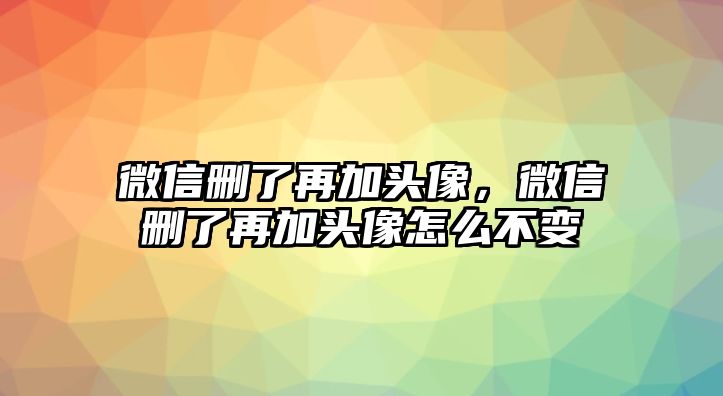 微信刪了再加頭像，微信刪了再加頭像怎么不變