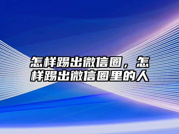 怎樣踢出微信圈，怎樣踢出微信圈里的人