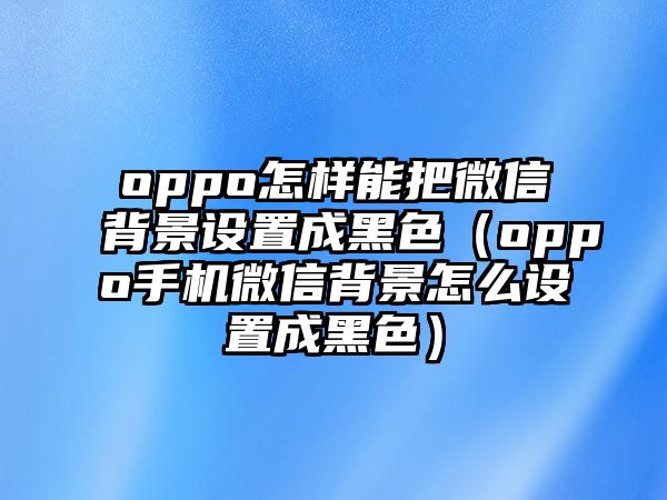 oppo怎樣能把微信背景設(shè)置成黑色（oppo手機(jī)微信背景怎么設(shè)置成黑色）