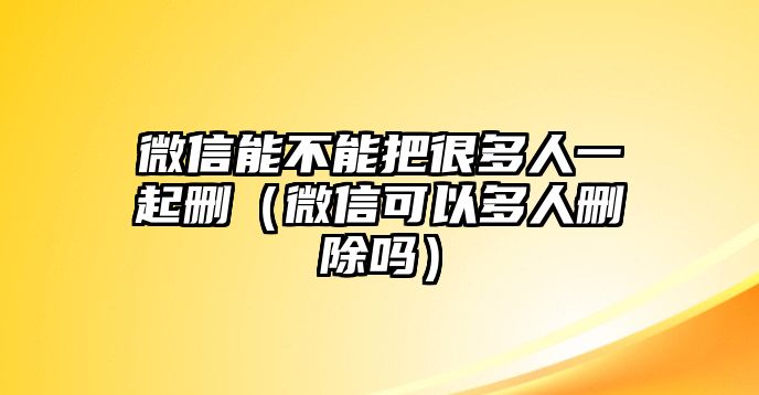 微信能不能把很多人一起刪（微信可以多人刪除嗎）