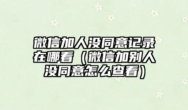 微信加人沒同意記錄在哪看（微信加別人沒同意怎么查看）