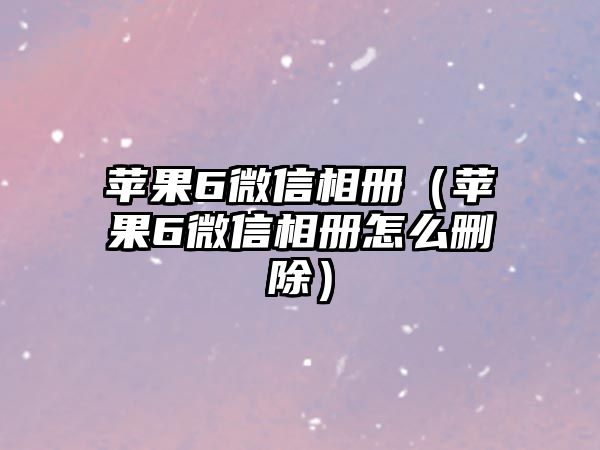 蘋果6微信相冊（蘋果6微信相冊怎么刪除）