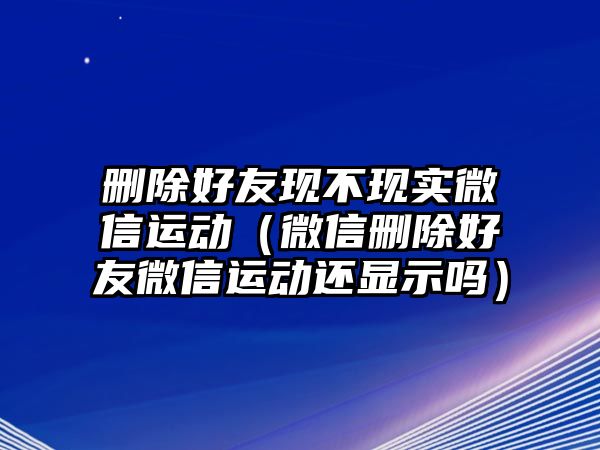 刪除好友現(xiàn)不現(xiàn)實微信運動（微信刪除好友微信運動還顯示嗎）