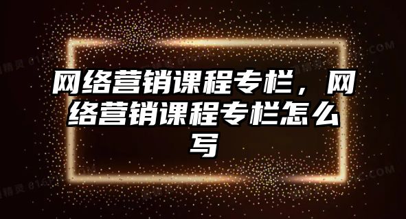 網(wǎng)絡營銷課程專欄，網(wǎng)絡營銷課程專欄怎么寫