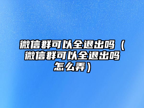 微信群可以全退出嗎（微信群可以全退出嗎怎么弄）