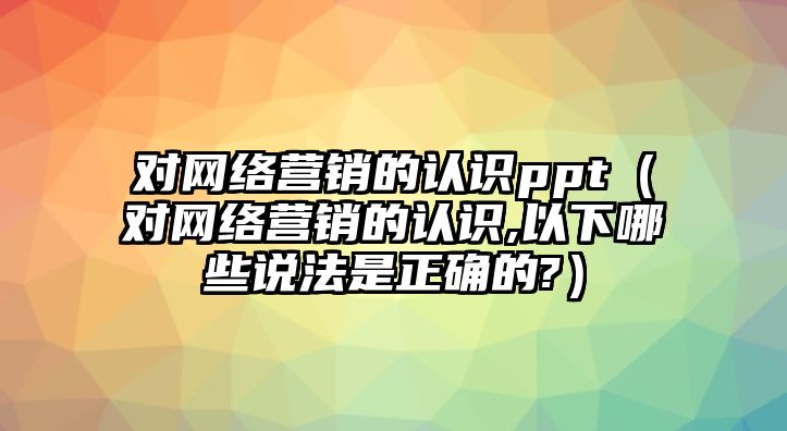 對網(wǎng)絡(luò)營銷的認識ppt（對網(wǎng)絡(luò)營銷的認識,以下哪些說法是正確的?）